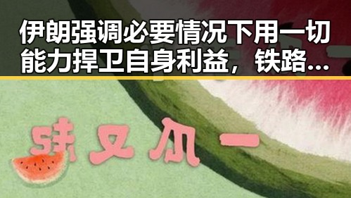 伊朗强调必要情况下用一切能力捍卫自身利益，铁路学生票优惠再升级